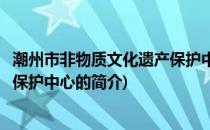 潮州市非物质文化遗产保护中心(关于潮州市非物质文化遗产保护中心的简介)