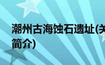 潮州古海蚀石遗址(关于潮州古海蚀石遗址的简介)