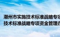 潮州市实施技术标准战略专项资金管理办法(关于潮州市实施技术标准战略专项资金管理办法的简介)