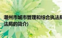 潮州市城市管理和综合执法局(关于潮州市城市管理和综合执法局的简介)