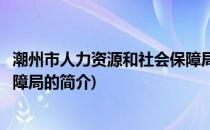 潮州市人力资源和社会保障局(关于潮州市人力资源和社会保障局的简介)