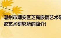 潮州市潮安区芝高嵌瓷艺术研究所(关于潮州市潮安区芝高嵌瓷艺术研究所的简介)