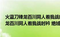 火蓝刀锋龙百川同人着我战时衿 绝域向危行(关于火蓝刀锋龙百川同人着我战时衿 绝域向危行的简介)