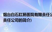 烟台白石肛肠医院有限责任公司(关于烟台白石肛肠医院有限责任公司的简介)