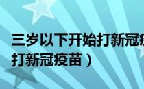 三岁以下开始打新冠疫苗吗（为什么很多人不打新冠疫苗）