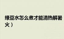 绿豆水怎么煮才能清热解暑（绿豆水怎么煮才能清热解毒去火）