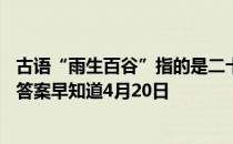 古语“雨生百谷”指的是二十四节气中哪一个 蚂蚁庄园今日答案早知道4月20日