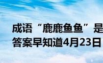 成语“鹿鹿鱼鱼”是用来形容 蚂蚁庄园今日答案早知道4月23日