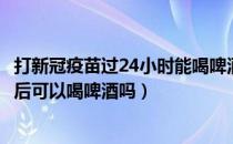 打新冠疫苗过24小时能喝啤酒吗（打新冠疫苗加强针24小时后可以喝啤酒吗）