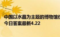 中国以水晶为主题的博物馆位于东海县还是婺源县 蚂蚁新村今日答案最新4.22