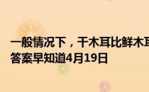 一般情况下，干木耳比鲜木耳健康，是真的吗 蚂蚁庄园今日答案早知道4月19日