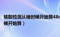 核酸检测从啥时候开始算48小时（核酸检测48小时从什么时候开始算）