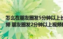 怎么在朋友圈发5分钟以上长视频教程（朋友圈怎么发长视频 朋友圈发2分钟以上视频教程）