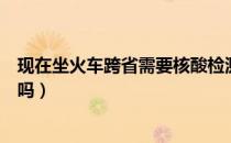 现在坐火车跨省需要核酸检测吗（坐火车跨省需要核酸检测吗）