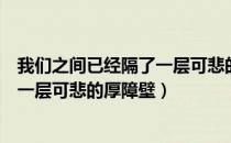 我们之间已经隔了一层可悲的厚墙壁了（我们之间已经隔了一层可悲的厚障壁）