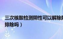 三次核酸检测阴性可以解除隔离吗（三次核酸检测阴性可以排除吗）