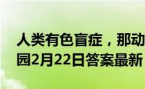 人类有色盲症，那动物中也有色盲吗 蚂蚁庄园2月22日答案最新