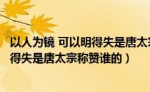 以人为镜 可以明得失是唐太宗对谁的评价（以人为镜可以知得失是唐太宗称赞谁的）