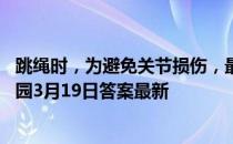 跳绳时，为避免关节损伤，最好用脚的什么部位着地 蚂蚁庄园3月19日答案最新