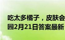 吃太多橘子，皮肤会发黄，这是因为 蚂蚁庄园2月21日答案最新