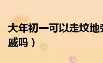 大年初一可以走坟地旁吗（大年初一可以走亲戚吗）