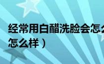 经常用白醋洗脸会怎么样（经常用白醋洗脸会怎么样）