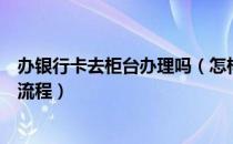 办银行卡去柜台办理吗（怎样办银行卡？到柜台办理银行卡流程）