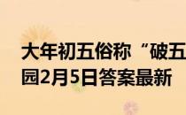 大年初五俗称“破五”，主要指破除 蚂蚁庄园2月5日答案最新