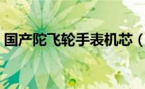 国产陀飞轮手表机芯（国产陀飞轮手表排名）