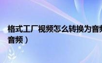 格式工厂视频怎么转换为音频（格式工厂怎么把视频转换成音频）