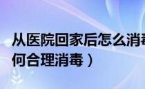 从医院回家后怎么消毒（回家后怎么消毒？如何合理消毒）