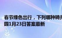 春节绿色出行，下列哪种骑共享单车的行为是正确的 蚂蚁庄园1月23日答案最新