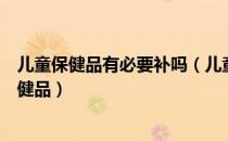 儿童保健品有必要补吗（儿童保健品孩子到底需不需要吃保健品）