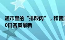 超市里的“排酸肉”，和普通鲜肉有区别吗 蚂蚁庄园12月30日答案最新