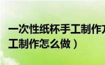 一次性纸杯手工制作方法大全（一次性纸杯手工制作怎么做）