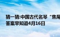 猜一猜:中国古代名琴“焦尾琴”的得名源于 蚂蚁庄园今日答案早知道4月16日