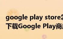 google play store怎么下载（如何在手机上下载Google Play商店）