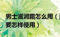 男士滋润霜怎么用（男士可以使用润肤霜吗？要怎样使用）