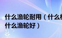 什么渔轮耐用（什么样的渔轮才算好渔轮？买什么渔轮好）