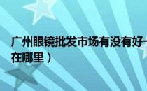 广州眼镜批发市场有没有好一点的牌子（广州眼镜批发市场在哪里）