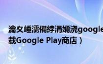 瀹夊崜濡備綍涓嬭浇google play鍟嗗簵（如何在手机上下载Google Play商店）