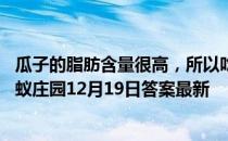 瓜子的脂肪含量很高，所以吃瓜子相当于喝油，这个说法 蚂蚁庄园12月19日答案最新