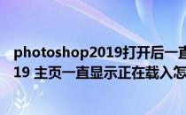 photoshop2019打开后一直正在载入（photoshop cc 2019 主页一直显示正在载入怎么办）