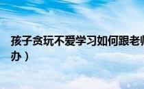 孩子贪玩不爱学习如何跟老师沟通（孩子贪玩不爱学习怎么办）