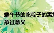 端午节的吃粽子的寓意是什么端午节吃粽子的象征意义