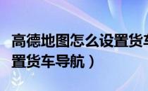 高德地图怎么设置货车导航（高德地图怎么设置货车导航）