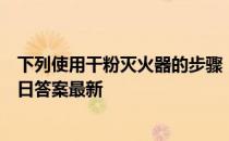 下列使用干粉灭火器的步骤，哪个是正确的 蚂蚁庄园11月9日答案最新