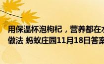 用保温杯泡枸杞，营养都在水里，所以枸杞可以扔掉，这种做法 蚂蚁庄园11月18日答案最新