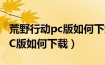 荒野行动pc版如何下载官方版本（荒野行动PC版如何下载）