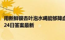 用新鲜银杏叶泡水喝能够降血压，这是真的吗 蚂蚁庄园11月24日答案最新